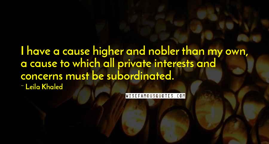 Leila Khaled Quotes: I have a cause higher and nobler than my own, a cause to which all private interests and concerns must be subordinated.