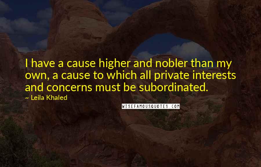 Leila Khaled Quotes: I have a cause higher and nobler than my own, a cause to which all private interests and concerns must be subordinated.