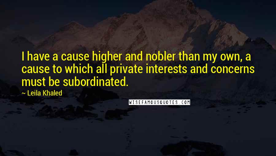 Leila Khaled Quotes: I have a cause higher and nobler than my own, a cause to which all private interests and concerns must be subordinated.