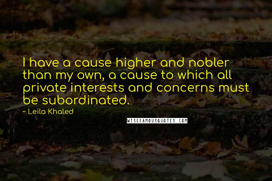 Leila Khaled Quotes: I have a cause higher and nobler than my own, a cause to which all private interests and concerns must be subordinated.