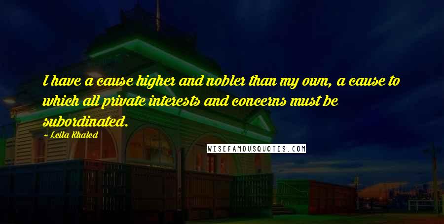 Leila Khaled Quotes: I have a cause higher and nobler than my own, a cause to which all private interests and concerns must be subordinated.
