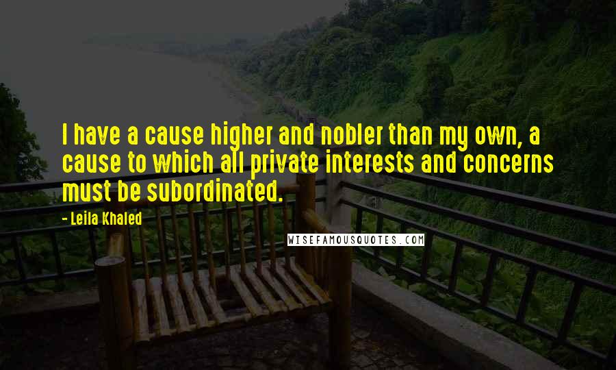 Leila Khaled Quotes: I have a cause higher and nobler than my own, a cause to which all private interests and concerns must be subordinated.