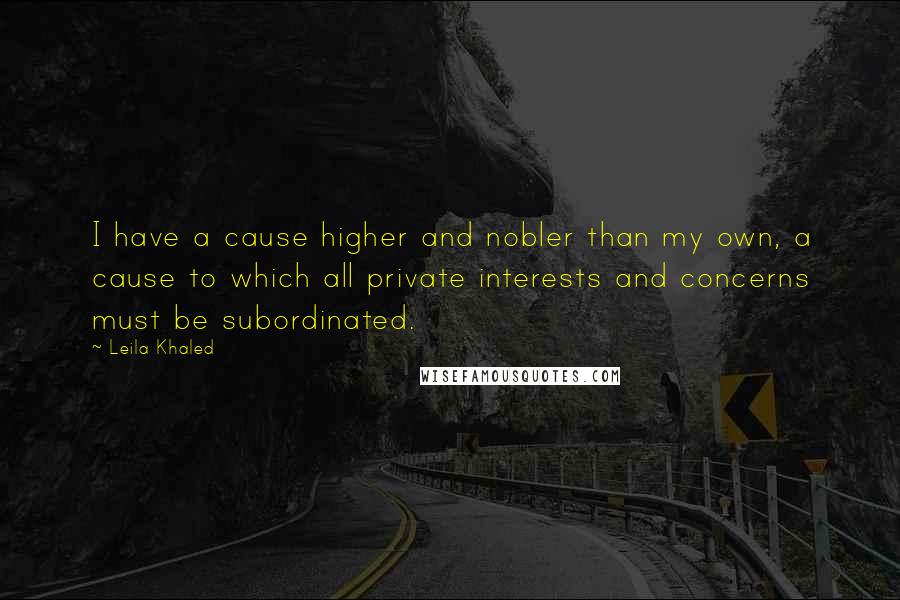 Leila Khaled Quotes: I have a cause higher and nobler than my own, a cause to which all private interests and concerns must be subordinated.