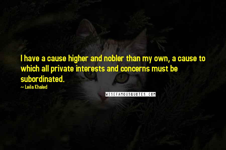 Leila Khaled Quotes: I have a cause higher and nobler than my own, a cause to which all private interests and concerns must be subordinated.