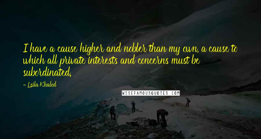 Leila Khaled Quotes: I have a cause higher and nobler than my own, a cause to which all private interests and concerns must be subordinated.