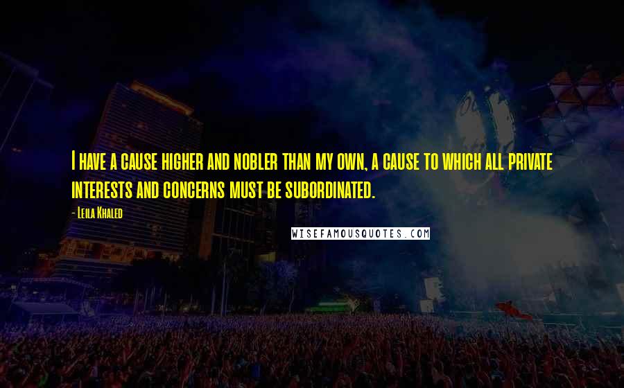Leila Khaled Quotes: I have a cause higher and nobler than my own, a cause to which all private interests and concerns must be subordinated.