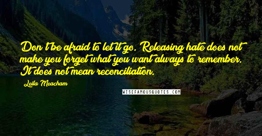 Leila Meacham Quotes: Don't be afraid to let it go. Releasing hate does not make you forget what you want always to remember. It does not mean reconciliation.