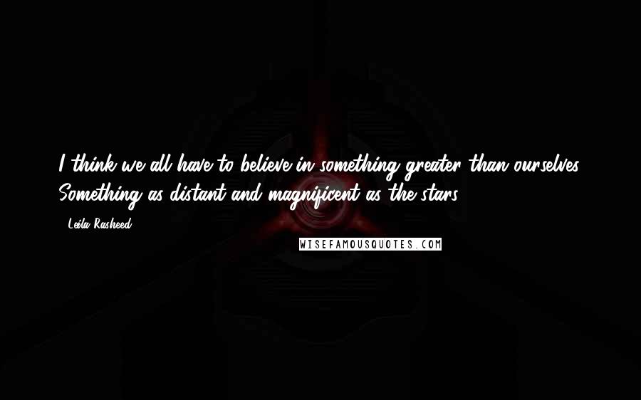 Leila Rasheed Quotes: I think we all have to believe in something greater than ourselves. Something as distant and magnificent as the stars.