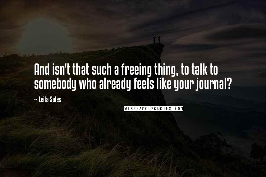 Leila Sales Quotes: And isn't that such a freeing thing, to talk to somebody who already feels like your journal?
