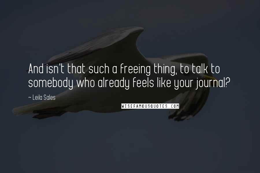 Leila Sales Quotes: And isn't that such a freeing thing, to talk to somebody who already feels like your journal?