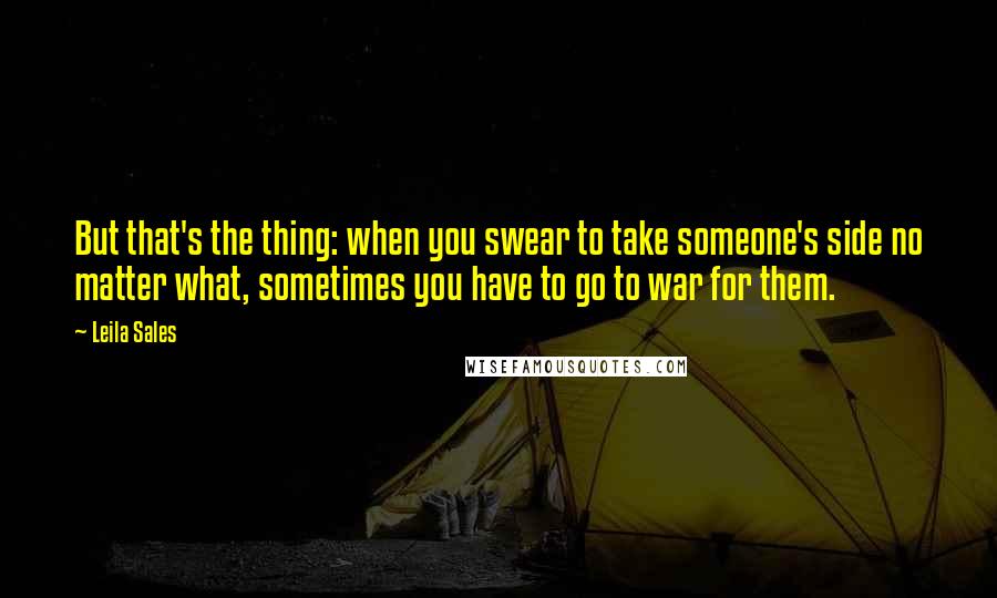 Leila Sales Quotes: But that's the thing: when you swear to take someone's side no matter what, sometimes you have to go to war for them.