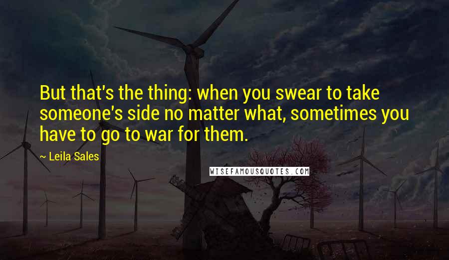 Leila Sales Quotes: But that's the thing: when you swear to take someone's side no matter what, sometimes you have to go to war for them.