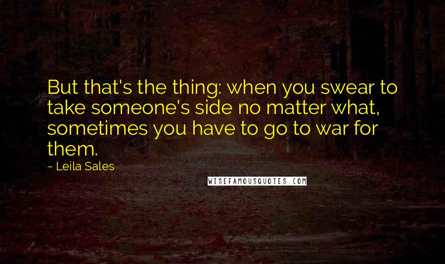 Leila Sales Quotes: But that's the thing: when you swear to take someone's side no matter what, sometimes you have to go to war for them.