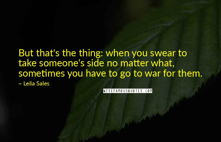 Leila Sales Quotes: But that's the thing: when you swear to take someone's side no matter what, sometimes you have to go to war for them.