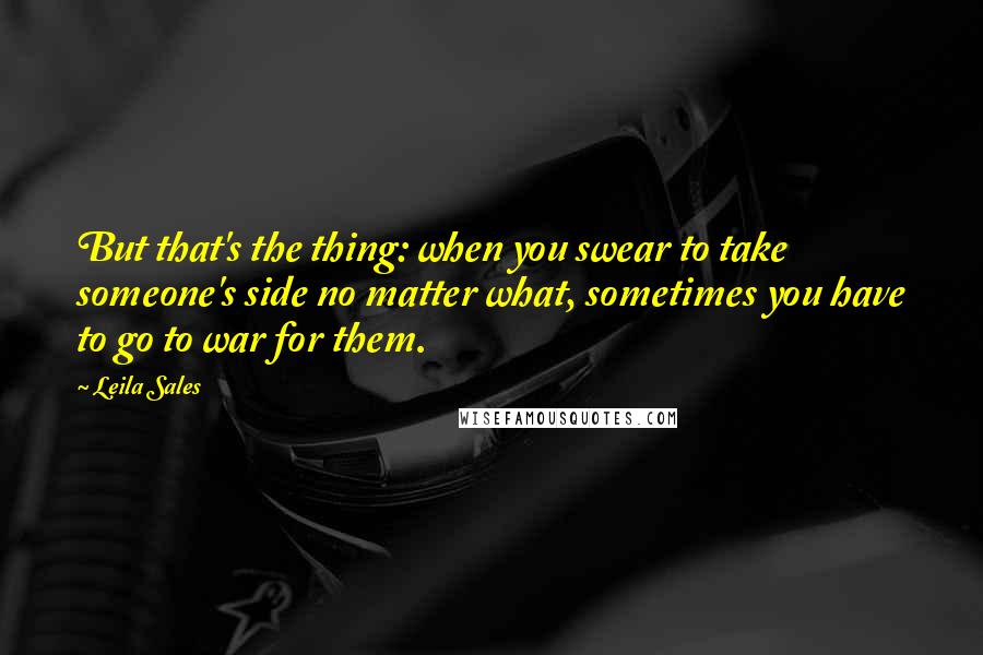 Leila Sales Quotes: But that's the thing: when you swear to take someone's side no matter what, sometimes you have to go to war for them.