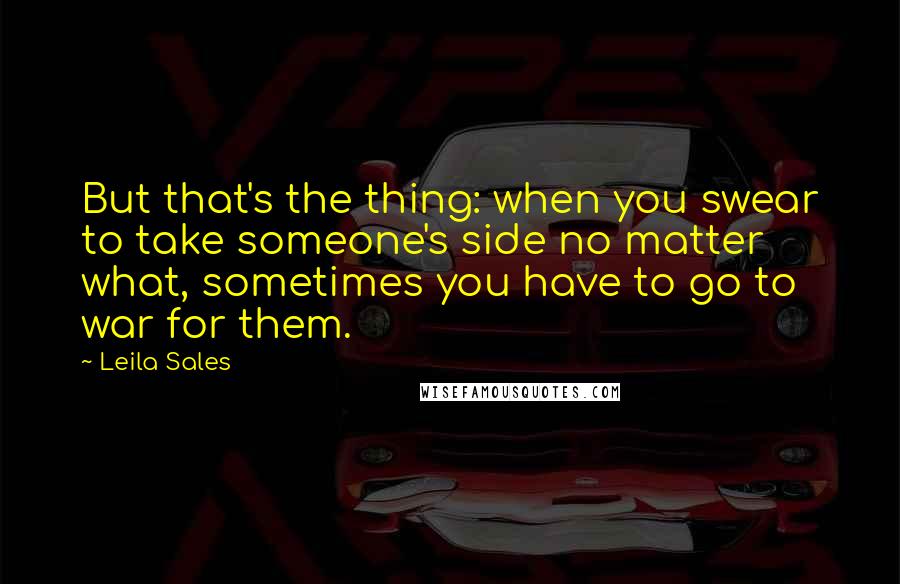 Leila Sales Quotes: But that's the thing: when you swear to take someone's side no matter what, sometimes you have to go to war for them.