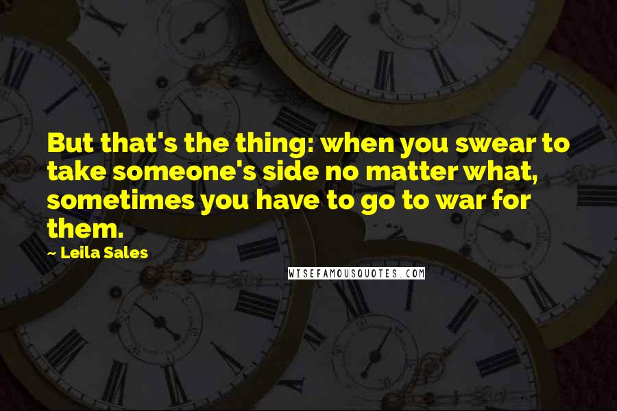 Leila Sales Quotes: But that's the thing: when you swear to take someone's side no matter what, sometimes you have to go to war for them.