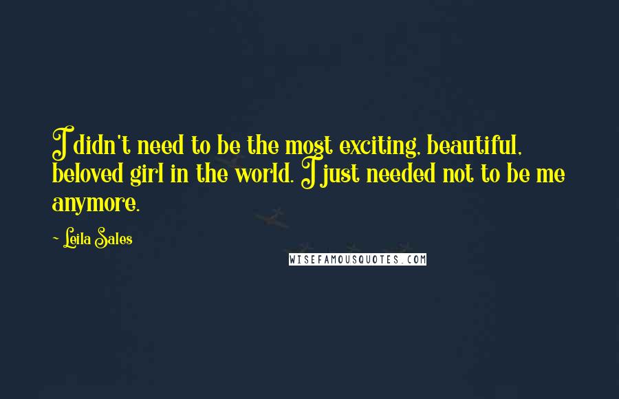 Leila Sales Quotes: I didn't need to be the most exciting, beautiful, beloved girl in the world. I just needed not to be me anymore.