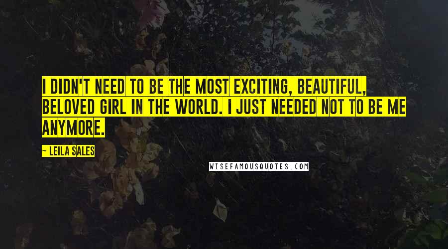 Leila Sales Quotes: I didn't need to be the most exciting, beautiful, beloved girl in the world. I just needed not to be me anymore.