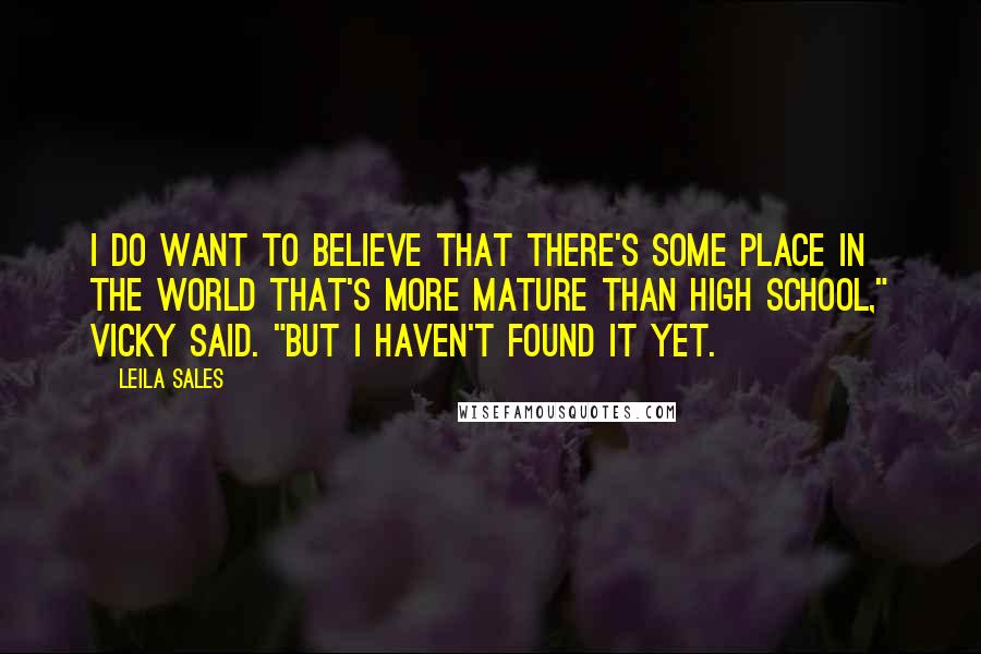 Leila Sales Quotes: I do want to believe that there's some place in the world that's more mature than high school," Vicky said. "But I haven't found it yet.