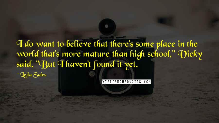 Leila Sales Quotes: I do want to believe that there's some place in the world that's more mature than high school," Vicky said. "But I haven't found it yet.