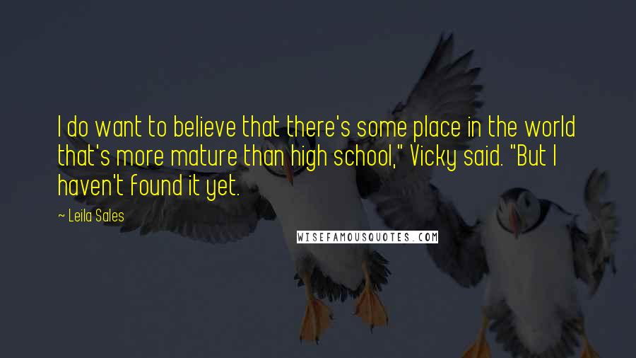 Leila Sales Quotes: I do want to believe that there's some place in the world that's more mature than high school," Vicky said. "But I haven't found it yet.