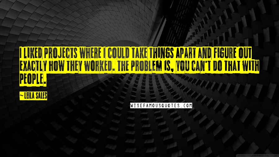 Leila Sales Quotes: I liked projects where I could take things apart and figure out exactly how they worked. The problem is, you can't do that with people.