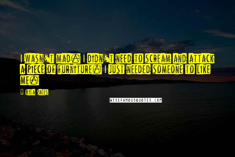 Leila Sales Quotes: I wasn't mad. I didn't need to scream and attack a piece of furniture. I just needed someone to like me.