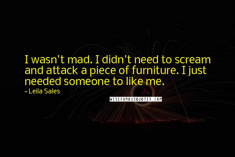 Leila Sales Quotes: I wasn't mad. I didn't need to scream and attack a piece of furniture. I just needed someone to like me.