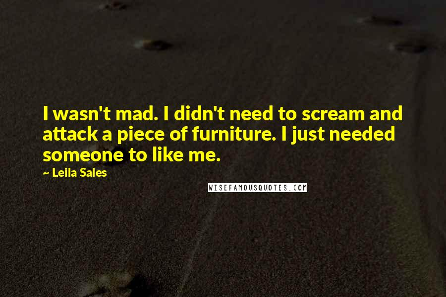 Leila Sales Quotes: I wasn't mad. I didn't need to scream and attack a piece of furniture. I just needed someone to like me.