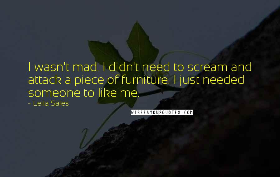 Leila Sales Quotes: I wasn't mad. I didn't need to scream and attack a piece of furniture. I just needed someone to like me.