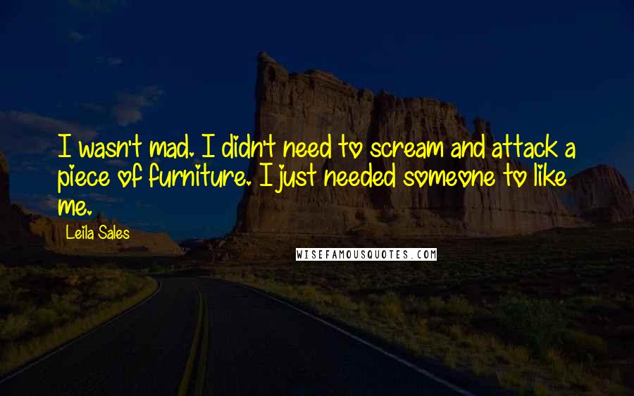 Leila Sales Quotes: I wasn't mad. I didn't need to scream and attack a piece of furniture. I just needed someone to like me.