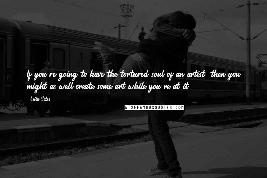 Leila Sales Quotes: If you're going to have the tortured soul of an artist, then you might as well create some art while you're at it.