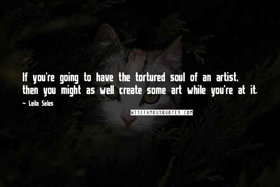 Leila Sales Quotes: If you're going to have the tortured soul of an artist, then you might as well create some art while you're at it.