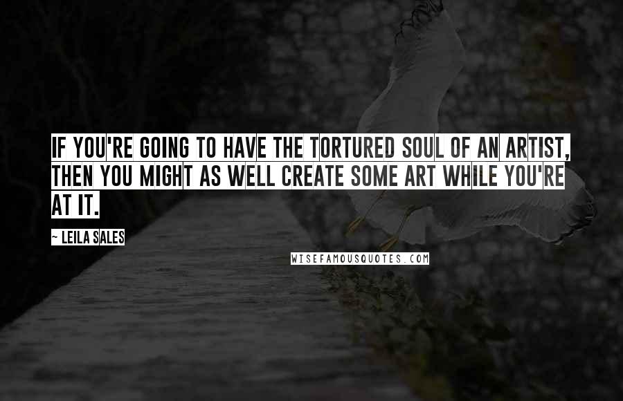 Leila Sales Quotes: If you're going to have the tortured soul of an artist, then you might as well create some art while you're at it.