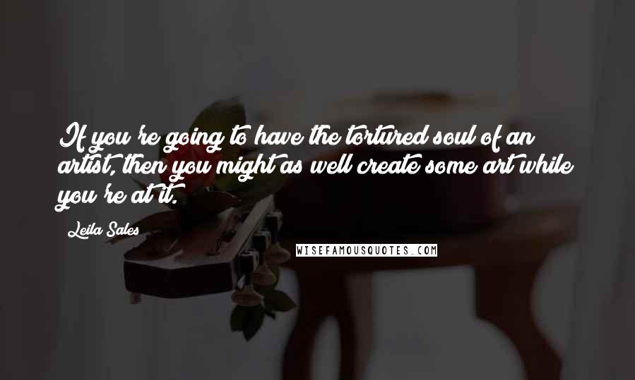 Leila Sales Quotes: If you're going to have the tortured soul of an artist, then you might as well create some art while you're at it.