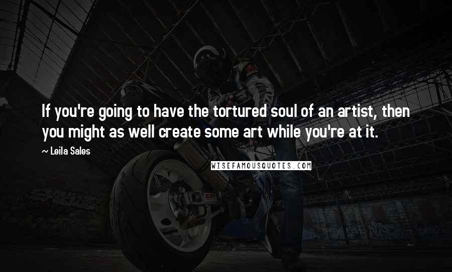 Leila Sales Quotes: If you're going to have the tortured soul of an artist, then you might as well create some art while you're at it.