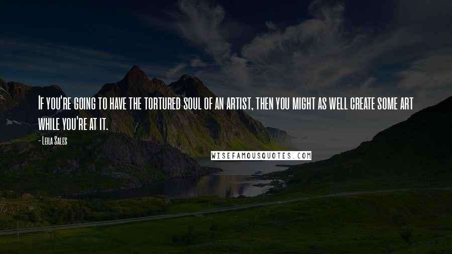 Leila Sales Quotes: If you're going to have the tortured soul of an artist, then you might as well create some art while you're at it.