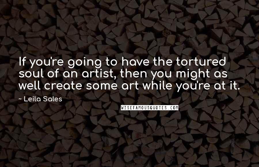 Leila Sales Quotes: If you're going to have the tortured soul of an artist, then you might as well create some art while you're at it.