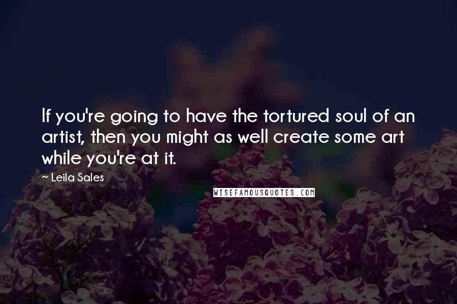 Leila Sales Quotes: If you're going to have the tortured soul of an artist, then you might as well create some art while you're at it.