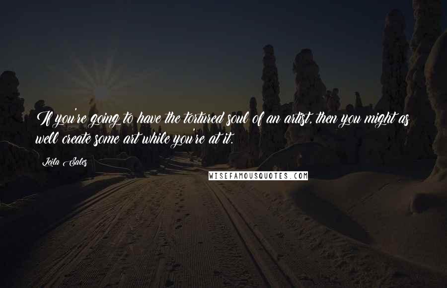 Leila Sales Quotes: If you're going to have the tortured soul of an artist, then you might as well create some art while you're at it.