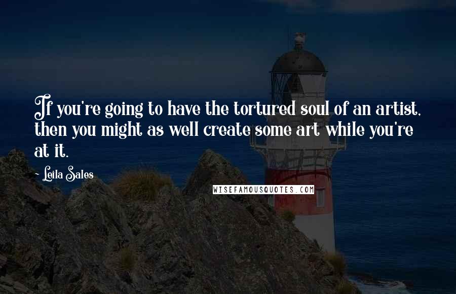 Leila Sales Quotes: If you're going to have the tortured soul of an artist, then you might as well create some art while you're at it.