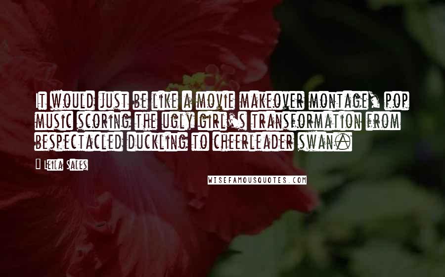 Leila Sales Quotes: It would just be like a movie makeover montage, pop music scoring the ugly girl's transformation from bespectacled duckling to cheerleader swan.