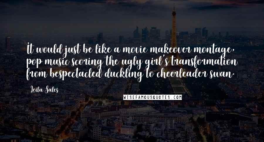 Leila Sales Quotes: It would just be like a movie makeover montage, pop music scoring the ugly girl's transformation from bespectacled duckling to cheerleader swan.