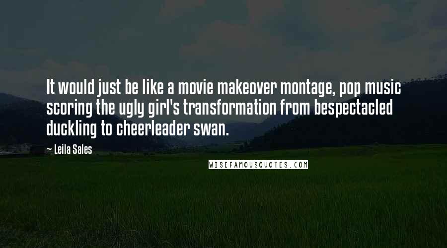 Leila Sales Quotes: It would just be like a movie makeover montage, pop music scoring the ugly girl's transformation from bespectacled duckling to cheerleader swan.