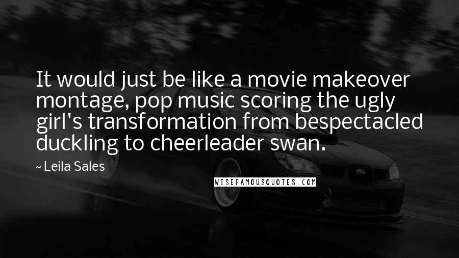 Leila Sales Quotes: It would just be like a movie makeover montage, pop music scoring the ugly girl's transformation from bespectacled duckling to cheerleader swan.
