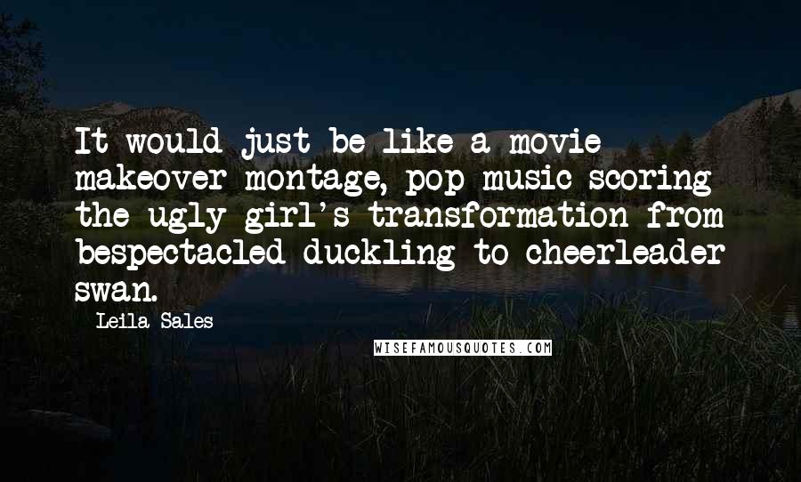 Leila Sales Quotes: It would just be like a movie makeover montage, pop music scoring the ugly girl's transformation from bespectacled duckling to cheerleader swan.