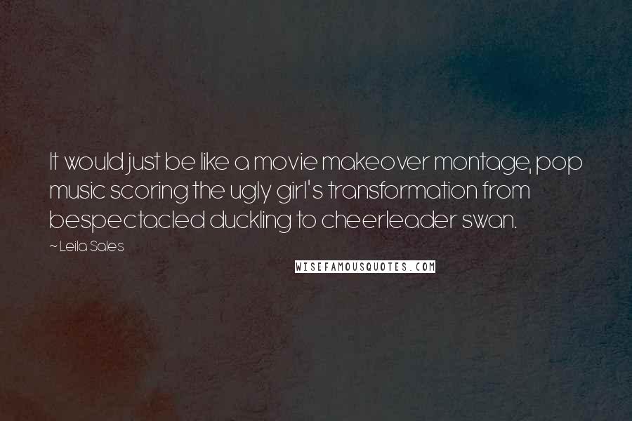 Leila Sales Quotes: It would just be like a movie makeover montage, pop music scoring the ugly girl's transformation from bespectacled duckling to cheerleader swan.