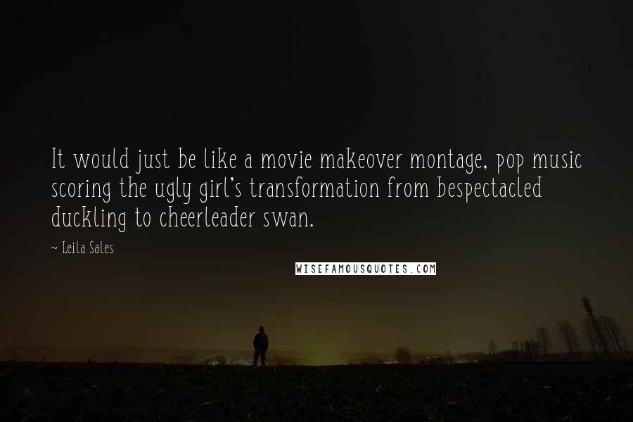 Leila Sales Quotes: It would just be like a movie makeover montage, pop music scoring the ugly girl's transformation from bespectacled duckling to cheerleader swan.