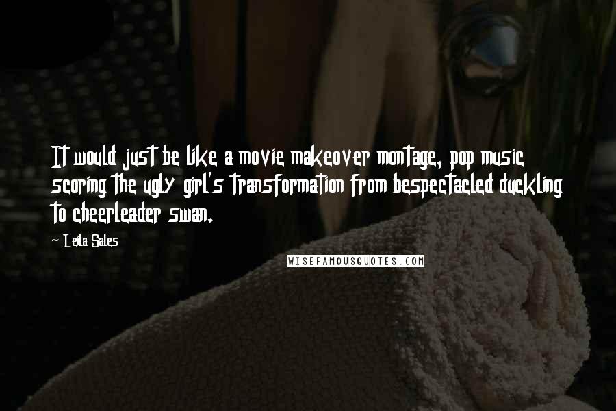 Leila Sales Quotes: It would just be like a movie makeover montage, pop music scoring the ugly girl's transformation from bespectacled duckling to cheerleader swan.